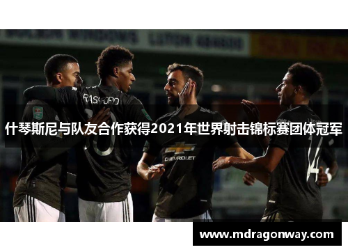 什琴斯尼与队友合作获得2021年世界射击锦标赛团体冠军