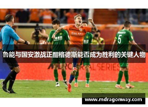 鲁能与国安激战正酣格德斯能否成为胜利的关键人物